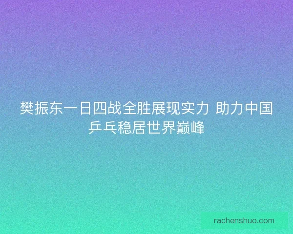 樊振东一日四战全胜展现实力 助力中国乒乓稳居世界巅峰