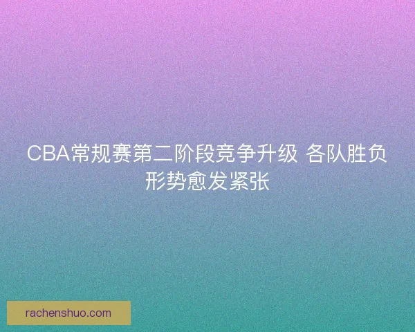 CBA常规赛第二阶段竞争升级 各队胜负形势愈发紧张
