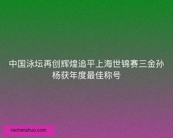 中国泳坛再创辉煌追平上海世锦赛三金孙杨获年度最佳称号