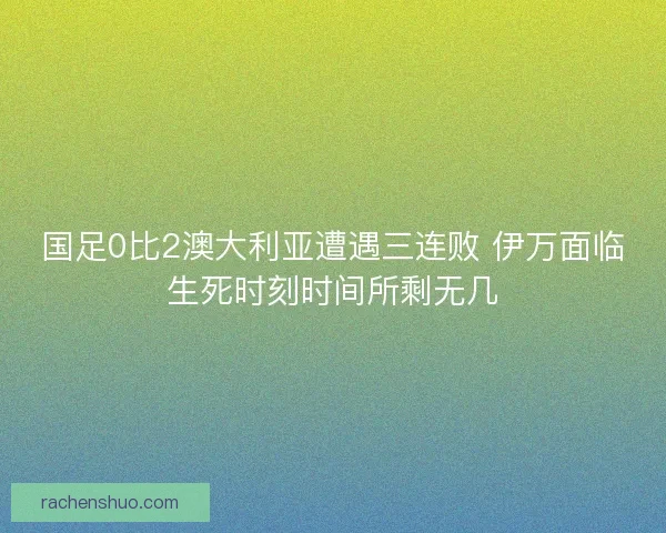 国足0比2澳大利亚遭遇三连败 伊万面临生死时刻时间所剩无几